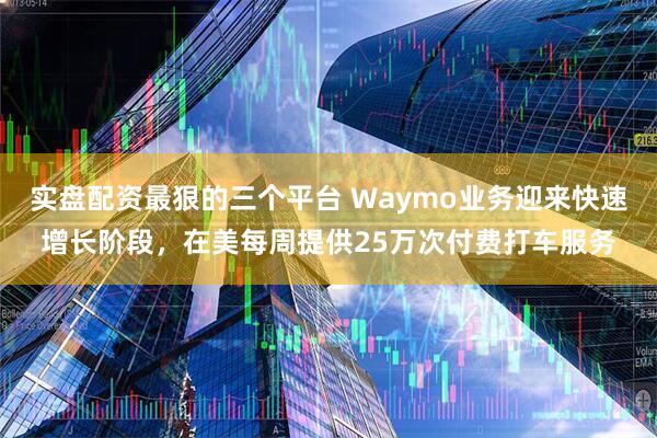 实盘配资最狠的三个平台 Waymo业务迎来快速增长阶段，在美每周提供25万次付费打车服务
