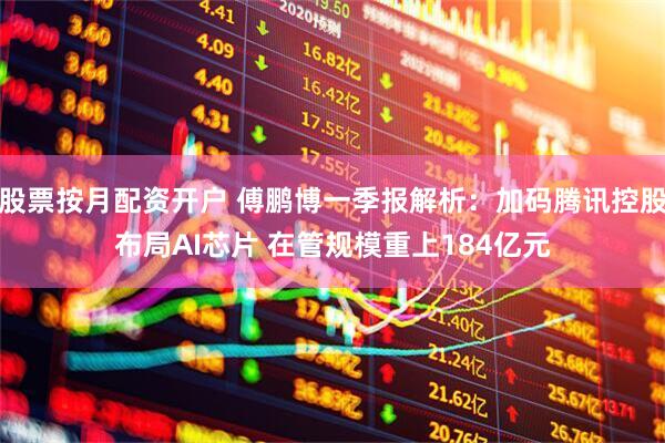 股票按月配资开户 傅鹏博一季报解析：加码腾讯控股布局AI芯片 在管规模重上184亿元