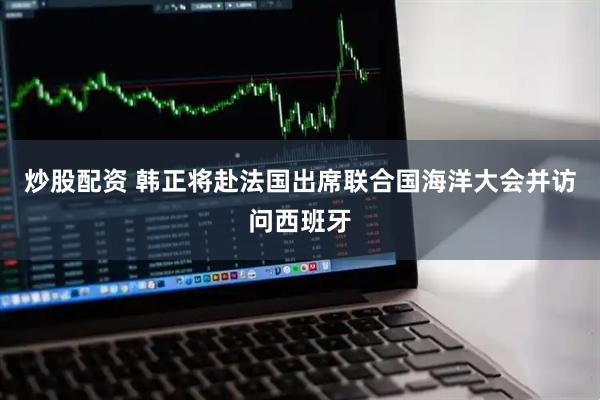 炒股配资 韩正将赴法国出席联合国海洋大会并访问西班牙