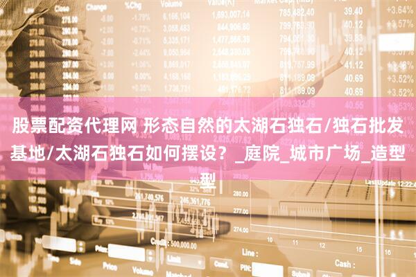 股票配资代理网 形态自然的太湖石独石/独石批发基地/太湖石独石如何摆设？_庭院_城市广场_造型