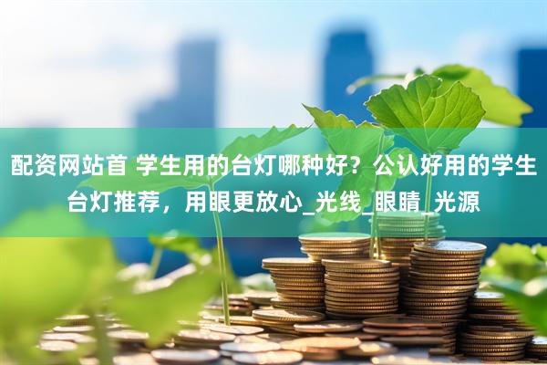 配资网站首 学生用的台灯哪种好？公认好用的学生台灯推荐，用眼更放心_光线_眼睛_光源