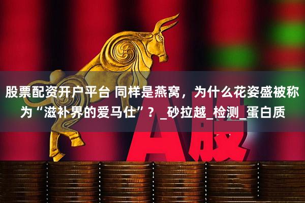 股票配资开户平台 同样是燕窝，为什么花姿盛被称为“滋补界的爱马仕”？_砂拉越_检测_蛋白质
