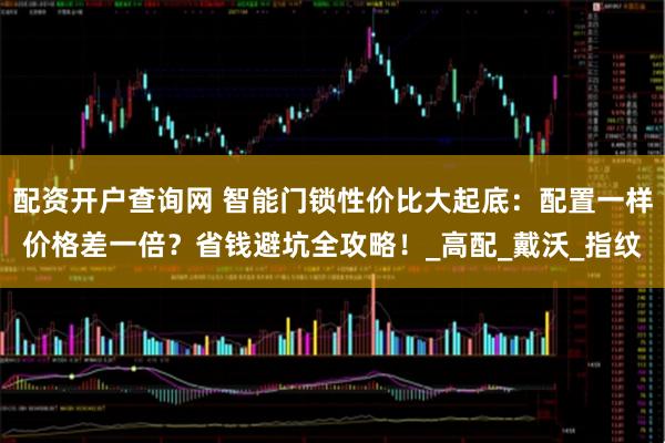 配资开户查询网 智能门锁性价比大起底：配置一样价格差一倍？省钱避坑全攻略！_高配_戴沃_指纹