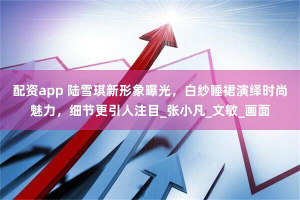 配资app 陆雪琪新形象曝光，白纱睡裙演绎时尚魅力，细节更引人注目_张小凡_文敏_画面