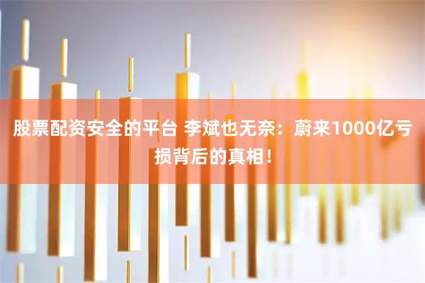 股票配资安全的平台 李斌也无奈：蔚来1000亿亏损背后的真相！
