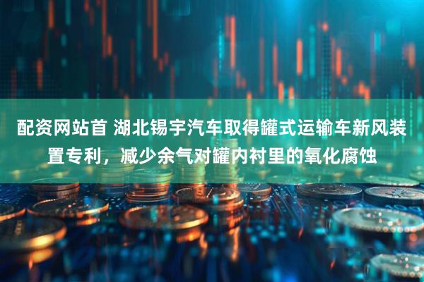配资网站首 湖北锡宇汽车取得罐式运输车新风装置专利，减少余气对罐内衬里的氧化腐蚀