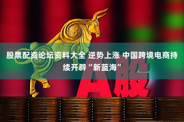股票配资论坛资料大全 逆势上涨 中国跨境电商持续开辟“新蓝海”