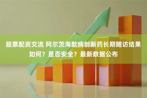 股票配资交流 阿尔茨海默病创新药长期随访结果如何？是否安全？最新数据公布