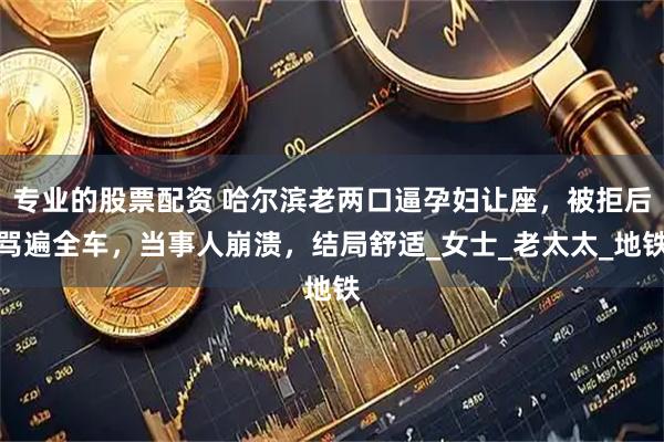 专业的股票配资 哈尔滨老两口逼孕妇让座，被拒后骂遍全车，当事人崩溃，结局舒适_女士_老太太_地铁