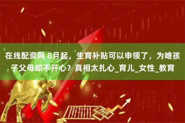 在线配资网 8月起，生育补贴可以申领了，为啥孩子父母却不开心？真相太扎心_育儿_女性_教育