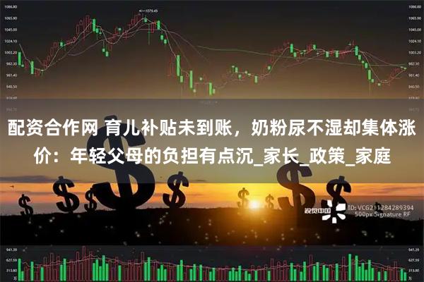 配资合作网 育儿补贴未到账，奶粉尿不湿却集体涨价：年轻父母的负担有点沉_家长_政策_家庭