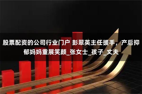 股票配资的公司行业门户 彭翠英主任援手，产后抑郁妈妈重展笑颜_张女士_孩子_丈夫