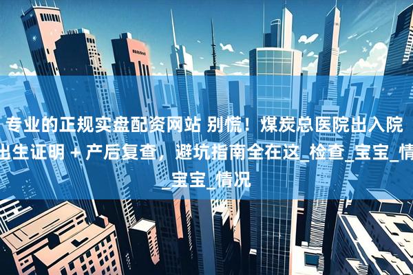 专业的正规实盘配资网站 别慌！煤炭总医院出入院 + 出生证明 + 产后复查，避坑指南全在这_检查_宝宝_情况