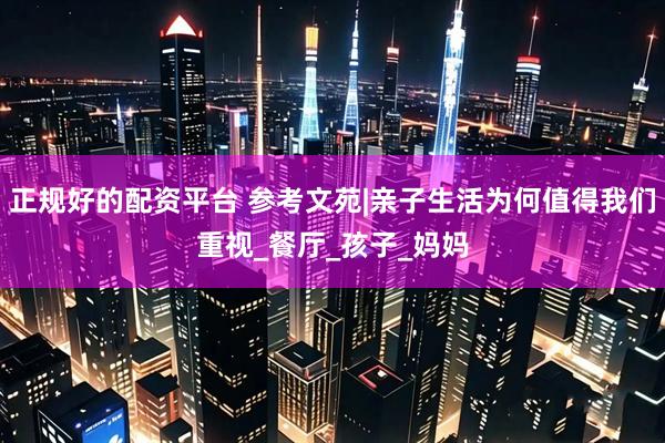 正规好的配资平台 参考文苑|亲子生活为何值得我们重视_餐厅_孩子_妈妈
