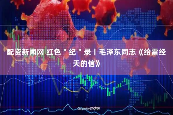 配资新闻网 红色＂纪＂录丨毛泽东同志《给雷经天的信》