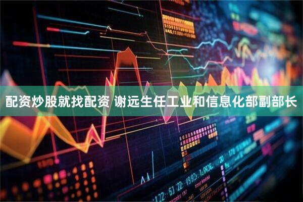 配资炒股就找配资 谢远生任工业和信息化部副部长