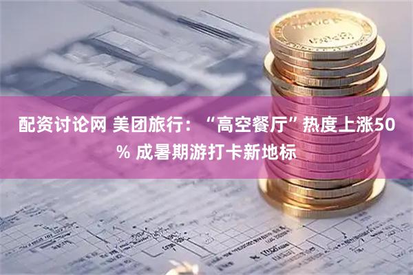 配资讨论网 美团旅行：“高空餐厅”热度上涨50% 成暑期游打卡新地标