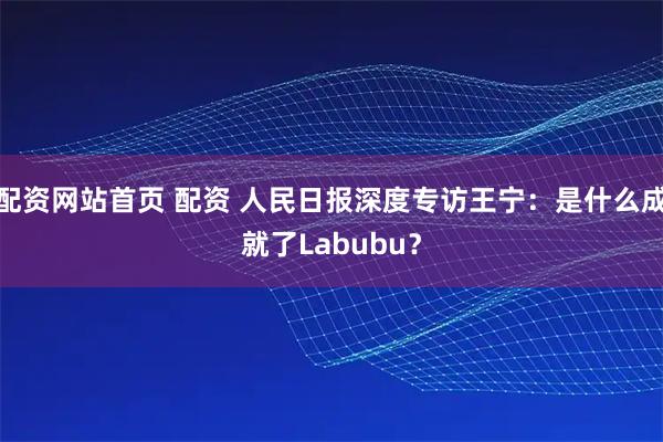 配资网站首页 配资 人民日报深度专访王宁：是什么成就了Labubu？