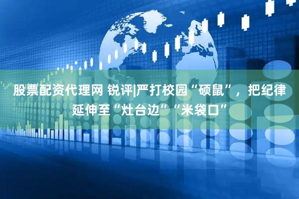 股票配资代理网 锐评|严打校园“硕鼠”，把纪律延伸至“灶台边”“米袋口”