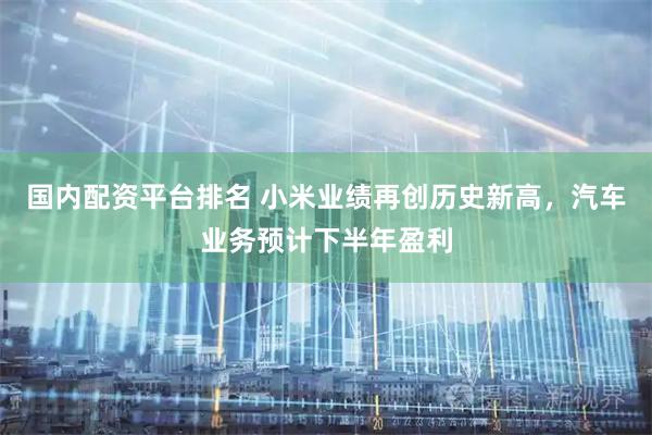 国内配资平台排名 小米业绩再创历史新高，汽车业务预计下半年盈利