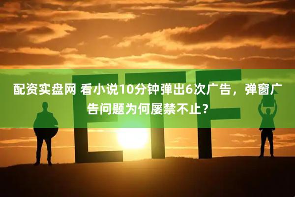 配资实盘网 看小说10分钟弹出6次广告，弹窗广告问题为何屡禁不止？