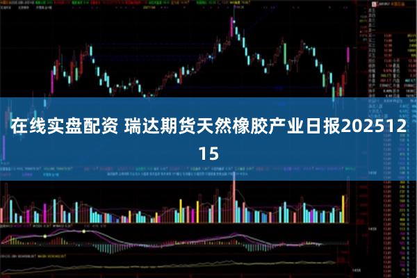 在线实盘配资 瑞达期货天然橡胶产业日报20251215