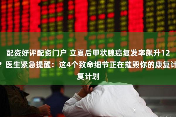 配资好评配资门户 立夏后甲状腺癌复发率飙升12%？医生紧急提醒：这4个致命细节正在摧毁你的康复计划