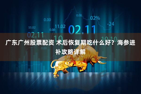 广东广州股票配资 术后恢复期吃什么好？海参进补攻略详解