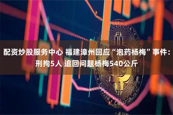 配资炒股服务中心 福建漳州回应“泡药杨梅”事件：刑拘5人 追回问题杨梅540公斤