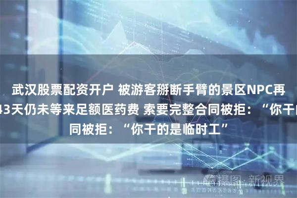 武汉股票配资开户 被游客掰断手臂的景区NPC再发声：骨折43天仍未等来足额医药费 索要完整合同被拒：“你干的是临时工”