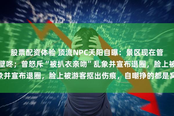股票配资体验 顶流NPC天阳自曝：景区现在管得特别严，不让拉手、壁咚；曾怒斥“被扒衣亲吻”乱象并宣布退圈，脸上被游客抠出伤痕，自嘲挣的都是窝囊费